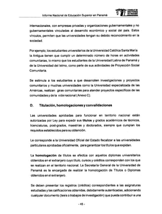 Informe Nacional de Educación Superior en Panamá
internacionales, con empresas privadas y organizaciones gubernamentales y no
gubernamentales vinculadas al desarrollo económico y social del país. Estos
vínculos, permiten que las universidades tengan su debido reconocimiento en la
sociedad.
Por ejemplo, los estudiantes universitarios de la Universidad Católica Santa María
la Antigua tienen que cumplir un determinado número de horas en actividades
comunitarias, lo mismo que los estudiantes de la Universidad Latina de Panamá y
de la Universidad del Istmo, como parte de sus actividades de Proyección Social
Comunitaria.
Se estimula a los estudiantes a que desarrollen investigaciones y proyectos
comunitarios y muchas universidades como la Universidad especializada de las
Americas, realizan giras comunitarias para atender proyectos específicos de las
comunidades y de la vida nacional (Anexo C).
D . Titulación, homologaciones y convalidaciones
Las universidades aprobadas para funcionar en territorio nacional están
autorizadas por Ley para expedir sus títulos y grados académicos de técnicos,
licenciaturas, post-grados, maestrías y doctorados, siempre que cumplan los
requisitos establecidos para su obtención.
Le corresponde a la Universidad Oficial del Estado fiscalizar a las universidades
particulares aprobadas oficialmente, para garantizar los títulos que expidan.
La homologación de títulos se efectúa con aquellos diplomas universitarios
obtenidos en el extranjero cuyo título, cursos y créditos corresponden con los que
se realizan en el territorio nacional. La Secretaría General de la Universidad de
Panamá es la encargada de realizar la homologación de Títulos o Diplomas
obtenidos en el extranjero.
Se deben presentar los registros (créditos) correspondientes a las asignaturas
estudiadas y las calificaciones obtenidas, debidamente autenticadas, adicionando
cualquier documento (tesis o trabajos de investigación) que pueda contribuir a una
mCONSEJO DE
RECTORES
DE PANAMA
- 4 5 -
 