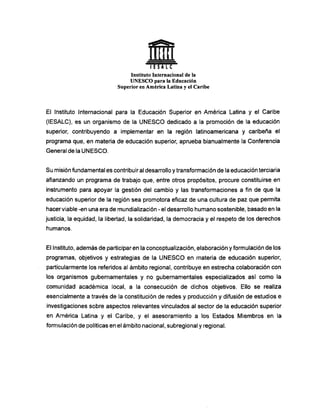 l E S A L C
Instituto Internacional de la
U N E S C O para la Educación
Superior en América Latina y el Caribe
El Instituto Internacional para la Educación Superior en América Latina y el Caribe
(lESALC), es un organismo de la U N E S C O dedicado a la promoción de la educación
superior, contribuyendo a implementar en la región latinoamericana y caribeña el
programa que, en materia de educación superior, aprueba bianualmente la Conferencia
General de la U N E S C O .
Su misión fundamental es contribuir al desarrollo y transformación de la educación terciaria
afianzando un programa de trabajo que, entre otros propósitos, procure constituirse en
instrumento para apoyar la gestión del cambio y las transformaciones a fin de que la
educación superior de la región sea promotora eficaz de una cultura de paz que permita
hacer viable -en una era de mundialización - el desarrollo humano sostenible, basado en la
justicia, la equidad, la libertad, la solidaridad, la democracia y el respeto de los derechos
humanos.
El Instituto, además de participaren la conceptualización, elaboración y formulación de los
programas, objetivos y estrategias de la U N E S C O en materia de educación superior,
particularmente los referidos al ámbito regional, contribuye en estrecha colaboración con
los organismos gubernamentales y no gubernamentales especializados así como la
comunidad académica local, a la consecución de dichos objetivos. Ello se realiza
esencialmente a través de la constitución de redes y producción y difusión de estudios e
investigaciones sobre aspectos relevantes vinculados al sector de la educación superior
en América Latina y el Caribe, y el asesoramiento a los Estados Miembros en la
formulación de políticas en el ámbito nacional, subregional y regional.
 