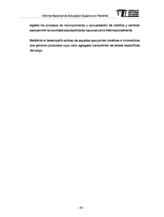 Informe Nacional de Educación Superior en Panamá
legales los procesos de reconocimiento y convalidación de créditos y carreras
para permitir la movilidad estudiantil tanto nacional como internacionalmente.
Mediante el desempeño exitoso de aquellas ejecutorias creativas e innovadoras
que generan productos cuyo valor agregado transciende las tareas específicas
del cargo.
mCONSEJO DE
RECTORES
DE PANAMA
- 4 7 -
 