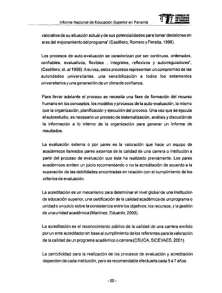 Informe Nacional de Educación Superior en Panamá
valorativa de su situación actual y de sus potencialidades para tomar decisiones en
aras del mejoramiento del programa" (Castillero, Romero y Peralta, 1998).
Los procesos de auto-evaluación se caracterizan por ser continuos, ordenados,
confiables, evaluativos, flexibles , integrales, reflexivos y autorreguladores",
(Castillero, et. al 1998). A su vez, estos procesos representan un compromiso de las
autoridades universitarias, una sensibilización a todos los estamentos
universitarios y una generación de un clima de confianza.
Para llevar adelante el proceso se necesita una fase de formación del recurso
humano en los conceptos, los modelos y procesos de la auto-evaluación, lo mismo
que la organización, planificación y ejecución del proceso. Una vez que se ejecuta
el autoestudio, es necesario un proceso de sistematización, análisis y discusión de
la información a lo interno de la organización para generar un informe de
resultados.
La evaluación externa o por pares es la valoración que hace un equipo de
académicos llamados pares externos de la calidad de una carrera o institución a
partir del proceso de evaluación que ésta ha realizado previamente. Los pares
académicos emiten un juicio recomendando o no la acreditación de acuerdo a la
superación de las debilidades encontradas en relación con el cumplimiento de los
criterios de evaluación.
La acreditación es un mecanismo para determinar el nivel global de una institución
de educación superior, una certificación de la calidad académica de un programa o
unidad o un juicio sobre la consistencia entre los objetivos, los recursos, y la gestión
de una unidad académica (Martínez, Eduardo, 2003).
La acreditación es el reconocimiento público de la calidad de una carrera emitido
por un ente acreditadoren base al cumplimiento de los referentes para la valoración
de la calidad de un programa académico o carrera (CSUCA, SICEVAES, 2001 ).
La periodicidad para la realización de los procesos de evaluación y acreditación
dependen de cada institución, pero es recomendable efectuarla cada 5 a 7 años.
mCONSEJO DE
RECTORES
DE PANAMA
- 5 0 -
 