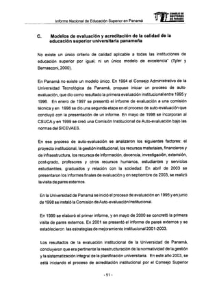 -CONSEJO DE
RECTORES
Informe Nacional de Educación Superior en Panamá "* " ™ Jtffi
C . Modelos d e evaluación y acreditación d e la calidad d e la
educación superior universitaria p a n a m e ñ a
No existe un único criterio de calidad aplicable a todas las instituciones de
educación superior por igual, ni un único modelo de excelencia" (Tyler y
Bemasconi,2000).
En Panamá no existe un modelo único. En 1994 el Consejo Administrativo de la
Universidad Tecnológica de Panamá, propuso iniciar un proceso de auto-
evaluación, que dio como resultado la primera evaluación institucional entre 1995 y
1996. En enero de 1997 se presentó el informe de evaluación a una comisión
técnica y en 1998 se dio una segunda etapa en el proceso de auto-evaluación que
concluyó con la presentación de un informe. En mayo de 1998 se incorporan al
C S U C A y en 1999 se creó una Comisión Institucional de Auto-evaluación bajo las
normas del SICEVAES.
En ese proceso de auto-evaluación se analizaron los siguientes factores: el
proyecto institucional, la gestión institucional, los recursos materiales, financieros y
de infraestructura, los recursos de información, docencia, investigación, extensión,
post-grado, profesores y otros recursos humanos, estudiantes y servicios
estudiantiles, graduados y relación con la sociedad. En abril de 2003 se
presentaron los informes finales de evaluación y en septiembre de 2003, se realizó
la visita de pares externos.
En la Universidad de Panamá se inició el proceso de evaluación en 1995 y en junio
de 1998 se instaló la Comisión de Auto-evaluación Institucional.
En 1999 se elaboró el primer informe, y en mayo de 2000 se concretó la primera
visita de pares externos. En 2001 se presentó el informe de pares externos y se
establecieron las estrategias de mejoramiento institucional 2001-2003.
Los resultados de la evaluación institucional de la Universidad de Panamá,
concluyeron que era pertinente la reestructuración de la normatividad de la gestión
y la sistematización integral de la planificación universitaria. En este año 2003, se
está iniciando el proceso de acreditación institucional por el Consejo Superior
-51 -
 