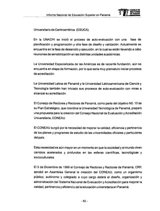 Informe Nacional de Educación Superior en Panamá
Universitario de Centroamérica (CSUCA).
En la U N A C H I se inició el proceso de auto-evaluación con una fase de
planificación y programación y otra fase de diseño y validación. Actualmente se
encuentra en la fase de desarrollo y ejecución, en la cual se están llevando a cabo
reuniones de sensibilización en las distintas unidades académicas.
La Universidad Especializada de las Americas es de reciente fundación, aún se
encuentra en etapa de formación, por lo que seria muy prematuro iniciar procesos
de acreditación.
La Universidad Latina de Panamá y la Universidad Latinoamericana de Ciencia y
Tecnología también han iniciado sus procesos de auto-evaluación con miras a
alcanzar su acreditación.
El Consejo de Rectores y Rectoras de Panamá, como parte del objetivo NO. 10 de
su Plan Estratégico, que coordina la Universidad Tecnológica de Panamá, preparó
una propuesta para la creación del Consejo Nacional de Evaluación y Acreditación
Universitaria, C O N E A U .
El C O N E A U surgió por la necesidad de mejorar la calidad, eficiencia y pertinencia
de los planes y programas de estudio de las universidades oficiales y particulares
del país.
Esta necesidad es aún mayor en un momento en que la sociedad y el mundo viven
cambios acelerados y profundos en las esferas científicas, tecnológicas y
socioculturales.
El 5 de Diciembre de 1999 el Consejo de Rectores y Rectoras de Panamá, CRP,
aprobó en Asamblea General la creación del C O N E A U , como un organismo
público, autónomo y colegiado a cuyo cargo estará el diseño, organización y
administración del Sistema Nacional de Evaluación y Acreditación para mejorar la
calidad, pertinencia y eficiencia de la educación universitaria en Panamá.
- ^ Œ S S e » . CONSEJO DE
ír-jü-T RECTORES
"J M f DE PANAMA
- 5 2 -
 