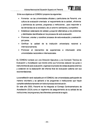 Informe Nacional de Educación Superior en Panamá
Entre sus objetivos el C O N E A U propone los siguientes:
• Fomentar en las universidades oficiales y particulares de Panamá, una
cultura de evaluación orientada al mejoramiento de la calidad , eficiencia
y pertinencia de carreras, programas e instituciones , para responder a
las demandas de la sociedad y de un entorno cambiante y competitivo.
• Establecer estándares de calidad y proponer alternativas a los problemas
y debilidades identificadas en los procesos de auto-evaluación.
• Promover, orientar y coordinar procesos de auto-evaluación y evaluación
por pares.
• Certificar la calidad de la institución universitaria nacional e
internacionalmente.
• Promover el intercambio de experiencias e información entre
universidades nacionales e internacionales.
EL C O N E A U contará con una Dirección Ejecutiva y una Comisión Técnica de
Evaluación y Acreditación que tendrá entre sus funciones elaborar las guías e
instrumentos de auto-evaluación, organizar el proceso de visitas de pares externos
y colaborar en la elaboración del informe final de evaluación externa con sus
recomendaciones.
La acreditación será realizada por el C O N E A U ; las universidades participarán de
manera voluntaria y se aplicará a los programas e instituciones que hayan
cumplido satisfactoriamente con todo el proceso de evaluación.
En este año 2003, Panamá se ha integrado al Consejo Centroamericano de
Acreditación (CCA) como un organismo de aseguramiento de la calidad de las
instituciones, los programas y las diferentes carreras de la región.
mCONSEJO DE
RECTORES
DE PANAMA
- 5 3 -
 