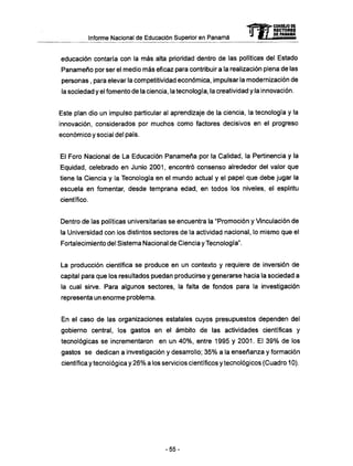 Informe Nacional de Educación Superior en Panamá
educación contaría con la m á s alta prioridad dentro de las políticas del Estado
Panameño por ser el medio más eficaz para contribuir a la realización plena de las
personas, para elevar la competitividad económica, impulsar la modernización de
la sociedad y el fomento de la ciencia, la tecnología, la creatividad y la innovación.
Este plan dio un impulso particular al aprendizaje de la ciencia, la tecnología y la
innovación, considerados por muchos como factores decisivos en el progreso
económico y social del país.
El Foro Nacional de La Educación Panameña por la Calidad, la Pertinencia y la
Equidad, celebrado en Junio 2001, encontró consenso alrededor del valor que
tiene la Ciencia y la Tecnología en el mundo actual y el papel que debe jugar la
escuela en fomentar, desde temprana edad, en todos los niveles, el espíritu
científico.
Dentro de las políticas universitarias se encuentra la "Promoción y Vinculación de
la Universidad con los distintos sectores de la actividad nacional, lo mismo que el
Fortalecimiento del Sistema Nacional de Ciencia y Tecnología".
La producción científica se produce en un contexto y requiere de inversión de
capital para que los resultados puedan producirse y generarse hacia la sociedad a
la cual sirve. Para algunos sectores, la falta de fondos para la investigación
representa un enorme problema.
En el caso de las organizaciones estatales cuyos presupuestos dependen del
gobierno central, los gastos en el ámbito de las actividades científicas y
tecnológicas se incrementaron en un 40%, entre 1995 y 2001. El 39% de los
gastos se dedican a investigación y desarrollo; 35% a la enseñanza y formación
científica y tecnológica y 26% a los servicios científicos y tecnológicos (Cuadro 10).
mCONSEJO DE
RECTORES
DE PANAMA
- 5 5 -
 
