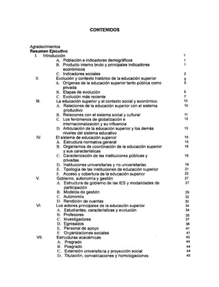 CONTENIDOS
Agradecimientos
Resumen Ejecutivo
I. Introducción 1
A. Población e indicadores demográficos 1
B. Producto interno bruto y principales indicadores 1
económicos
C. Indicadores sociales 2
II. Evolución y contexto histórico de la educación superior 5
A. Orígenes de la educación superior tanto pública como 5
privada
B. Etapas de evolución 5
C. Evolución más reciente 7
III. La educación superior y el contexto social y económico 10
A. Relaciones de la educación superior con el sistema 10
productivo
B. Relaciones con el sistema social y cultural 11
C. Los fenómenos de globalización e 12
intemacionalización y su influencia
D. Articulación de la educación superior y los demás 13
niveles del sistema educativo
IV. El sistema de educación superior 15
A. Estructura normativa general 15
B. Organismos de coordinación de la educación superior 18
y sus características
C. Caracterización de las instituciones públicas y 19
privadas
D. Instituciones universitarias y no universitarias 19
E. Tipología de las instituciones de educación superior 21
F. Acceso y cobertura de la educación superior 22
V. Gobierno, autonomía y gestión 27
A. Estructura de gobierno de las ÍES y modalidades de 27
participación
B. Modelos de gestión 29
C. Autonomía 32
D. Rendición de cuentas 32
VI. Los actores principales de la educación superior 34
A. Estudiantes, características y evolución 34
B. Profesores 35
C. Investigadores 37
D. Egresados 38
E. Personal de apoyo 41
F. Organizaciones sociales 41
Vil. Estructuras académicas 43
A. Pregrado 44
B. Posgrado 44
C . Extensión universitaria y proyección social 44
D . Titulación, convalidaciones y homologaciones 45
 