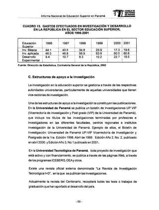 mCONSEJO DE
RECTORES
. . . oHiiam
C U A D R O 13. G A S T O S E F E C T U A D O S EN INVESTIGACIÓN Y D E S A R R O L L O
EN LA REPÚBLICA EN EL S E C T O R EDUCACIÓN SUPERIOR,
A Ñ O S 1996-2001
Educación
Superior
Inv. Básica
Inv. aplicada
Desarrollo
Experimental
1996
44.1
46.5
9.4
1997
40.5
48.8
10.7
1998
34.8
56.9
8.3
1999
25.9
63.9
10.2
2000
17.3
60.0
22.7
2001
19.6
60.8
19.5
Fuente: Dirección de Estadística. Contraloría General de la República, 2002
C . Estructuras de apoyo a la investigación
La investigación en la educación superior se gestiona a través de las respectivas
autoridades universitarias, particularmente de aquellas universidades que tienen
vice-rectorias de investigación.
Una de las estructuras de apoyo a la investigación la constituyen las publicaciones.
En la Universidad de Panamá se publica un boletín de investigaciones U P VIP
(Vicerrectoría de Investigación y Post grado (VIP) de la Universidad de Panamá),
que incluye los títulos de las investigaciones terminadas por profesores e
investigadores en las diferentes facultades, centros regionales e institutos
investigación de la Universidad de Panamá. Ejemplo de ellos, el Boletín de
Investigación: Universidad de Panamá UP-VIP Vicerrectoría de Investigación y
Postgrado de la 1ra. Edición 1998. Abril de 1999. Edición Año 2, No. 2, publicado
en abril 2000. y Edición Año 3, No.1 publicado en 2001.
En la Universidad Tecnológica de Panamá, toda proyecto de investigación que
está activo y con financiamiento, se publica a través de las páginas W e b , a través
de los programas ICEBERG, OEAy otros.
Existe una revista oficial externa denominada "La Revista de Investigación
Tecnológica l+D", en la que se publican las investigaciones.
Actualmente la revista del Centenario, recopilará todas las tesis o trabajos de
graduación que han aportado al desarrollo del país.
-59-
 