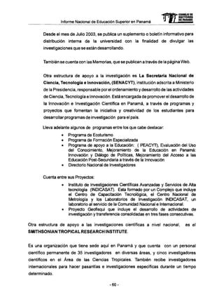 Informe Nacional de Educación Superior en Panamá mCONSEJO DE
RECTORES
DE PANAMA
Desde el m e s de Julio 2003, se publica un suplemento o boletín informativo para
distribución interna de la universidad con la finalidad de divulgar las
investigaciones que se están desarrollando.
También se cuenta con las Memorias, que se publican a través de la página W e b .
Otra estructura de apoyo a la investigación es La Secretaría Nacional de
Ciencia, Tecnología e Innovación, (SENACYT), institución adscrita a Ministerio
de la Presidencia, responsable por el ordenamiento y desarrollo de las actividades
de Ciencia, Tecnología e Innovación. Está encargada de promover el desarrollo de
la Innovación e Investigación Científica en Panamá, a través de programas y
proyectos que fomentan la iniciativa y creatividad de los estudiantes para
desarrollar programas de investigación para el país.
Lleva adelante algunos de programas entre los que cabe destacar:
• Programa de Ecoturismo
• Programa de Formación Especializada
• Programa de apoyo a la Educación: ( PEACYT), Evaluación del Uso
del Conocimiento, Mejoramiento de la Educación en Panamá:
Innovación y Diálogo de Políticas, Mejoramiento del Acceso a las
Educación Post-Secundaria a través de la Innovación
• Directorio Nacional de Investigadores
Cuenta entre sus Proyectos:
• Instituto de Investigaciones Científicas Avanzadas y Servicios de Alta
tecnología (INDICASAT). Esta formado por un Complejo que incluye
el Centro de Capacitación Tecnológica, el Centro Nacional de
Metrología y los Laboratorios de Investigación INDICASAT, un
laboratorio al servicio de la Comunidad Nacional e Internacional.
• Proyecto Geofisqui que incluye el desarrollo de actividades de
investigación y transferencia consolidadas en tres fases consecutivas.
Otra estructura de apoyo a las investigaciones científicas a nivel nacional, es el
SMITHSONIAN TROPICAL RESEARCH INSTITUTE.
Es una organización que tiene sede aquí en Panamá y que cuenta con un personal
científico permanente de 35 investigadores en diversas áreas, y cinco investigadores
científicos en el Área de las Ciencias Tropicales. También recibe investigadores
internacionales para hacer pasantías e investigaciones específicas durante un tiempo
determinado.
- 6 0 -
 