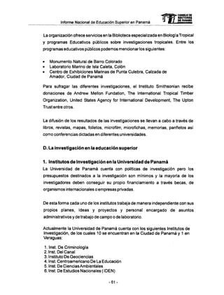 Informe Nacional de Educación Superior en Panamá
La organización ofrece servicios en la Biblioteca especializada en Biología Tropical
y programas Educativos públicos sobre investigaciones tropicales. Entre los
programas educativos públicos podemos mencionar los siguientes:
• Monumento Natural de Barro Colorado
• Laboratorio Marino de Isla Caleta, Colón
• Centro de Exhibiciones Marinas de Punta Culebra, Calzada de
Amador, Ciudad de Panamá
Para sufragar las diferentes investigaciones, el Instituto Smithsonian recibe
donaciones de Andrew Mellon Fundation, The International Tropical Timber
Organization, United States Agency for International Development, The Upton
Trust entre otros.
La difusión de los resultados de las investigaciones se llevan a cabo a través de
libros, revistas, mapas, folletos, microfilm, microfichas, memorias, panfletos así
como conferencias dictadas en diferentes universidades.
D . La investigación en la educación superior
1. Institutos de Investigación en la Universidad de P a n a m á
La Universidad de Panamá cuenta con políticas de investigación pero los
presupuestos destinados a la investigación son mínimos y la mayoría de los
investigadores deben conseguir su propio financiamiento a través becas, de
organismos internacionales o empresas privadas.
De esta forma cada uno de los institutos trabaja de manera independiente con sus
propios planes, ideas y proyectos y personal encargado de asuntos
administrativos y de trabajo de campo o de laboratorio.
Actualmente la Universidad de Panamá cuenta con los siguientes Institutos de
Investigación, de los cuales 10 se encuentran en la Ciudad de Panamá y 1 en
Veraguas:
1. Inst. De Criminología
2. Inst. Del Canal
3. Instituto De Geociencias
4. Inst. Centroamericano De La Educación
5. Inst. De Ciencias Ambientales
6. Inst. De Estudios Nacionales ( I DEN)
mCONSEJO DE
RECTORES
DE PANAMA
-61 -
 