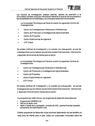 Informe Nacional de Educación Superior en Panamá mCONSEJO DE
RECTORES
DE PANAMA
Los Centros de Investigación realizan además, labores de extensión a la
comunidad y también producen información referente al avance de los proyectos y
las necesidades de los materiales y recursos para desarrollar los proyectos.
La Universidad Tecnológica de Panamá cuenta los siguientes Centros de
Investigaciones:
Centro de Investigaciones Hidráulicas e Hidrotécnicas
Centro de Producción e Investigaciones Agroindustriales
Centro de Proyectos
Centro Experimental de Ingeniería
U T P Virtual
No existen políticas de investigación y no cuentan con presupuesto, ya que las
investigaciones que se realizan actualmente reciben financiamiento internacional,
y dependen de los temas de interés para la nación.
La Universidad Tecnológica de Panamá cuenta los siguientes Centros de
Investigaciones:
Centro de Investigaciones Hidráulicas e Hidrotécnicas
Centro de Producción e Investigaciones Agroindustriales
Centro de Proyectos
Centro Experimental de Ingeniería
U T P Virtual
No existen políticas de investigación y no cuentan con presupuesto, ya que las
investigaciones que se realizan actualmente reciben financiamiento internacional,
y dependen de los temas de interés para la nación.
Los proyectos que están activos son programas de desarrollo financiados por:
• Programa de ICEBERG l+D.
• O E A en el sector rural.
• Japón a través de su embajada o a través de JICA, quienes financian proyecto
actualmente de electrificación rural.
Existen programas de desarrollo cuyas acciones dependerán del eje temático en
cada área de interés para el país. Estas son propuestas mensuales sobre las
-65-
 
