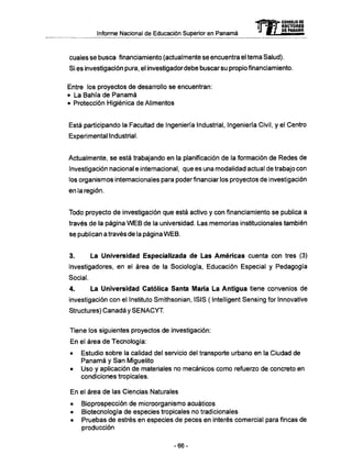 Informe Nacional de Educación Superior en Panamá
cuales se busca financiamiento (actualmente se encuentra el tema Salud).
Si es investigación pura, el investigador debe buscar su propio financiamiento.
Entre los proyectos de desarrollo se encuentran:
• La Bahía de Panamá
• Protección Higiénica de Alimentos
Está participando la Facultad de Ingeniería Industrial, Ingeniería Civil, y el Centro
Experimental Industrial.
Actualmente, se está trabajando en la planificación de la formación de Redes de
Investigación nacional e internacional, que es una modalidad actual de trabajo con
los organismos internacionales para poder financiar los proyectos de investigación
en la región.
Todo proyecto de investigación que está activo y con financiamiento se publica a
través de la página W E B de la universidad. Las memorias institucionales también
se publican a través de la página W E B .
3. La Universidad Especializada de Las Americas cuenta con tres (3)
investigadores, en el área de la Sociología, Educación Especial y Pedagogía
Social.
4. La Universidad Católica Santa María La Antigua tiene convenios de
investigación con el Instituto Smithsonian, ISIS ( Intelligent Sensing for Innovative
Structures) Canadá y S E N A C Y T .
Tiene los siguientes proyectos de investigación:
En el área de Tecnología:
• Estudio sobre la calidad del servicio del transporte urbano en la Ciudad de
Panamá y San Miguelito
• Uso y aplicación de materiales no mecánicos como refuerzo de concreto en
condiciones tropicales.
En el área de las Ciencias Naturales
• Bioprospección de microorganismo acuáticos
• Biotecnología de especies tropicales no tradicionales
• Pruebas de estrés en especies de peces en interés comercial para fincas de
producción
mCONSEJO DE
RECTORES
DE PANAMA
- 6 6 -
 
