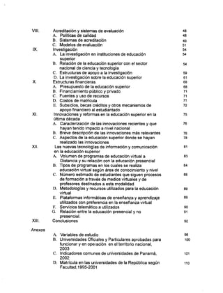 VIII. Acreditación y sistemas de evaluación 48
A . Políticas de calidad 48
B. Sistemas de acreditación 49
C. Modelos d e evaluación 51
IX. Investigación 54
A . La investigación en instituciones de educación 54
superior
B. Relación d e la educación superior con el sector 54
nacional de ciencia y tecnología
C. Estructuras d e apoyo a la investigación 59
D . La investigación sobre la educación superior 61
X. Estructuras financieras 68
A . Presupuesto de la educación superior 68
B. Financiamiento público y privado 71
C. Fuentes y uso de recursos 71
D . Costos d e matrícula 71
E. Subsidios, becas créditos y otros mecanismos d e 72
apoyo financiero al estudiantado
XI. Innovaciones y reformas en la educación superior en la 75
última década
A . Caracterización d e las innovaciones recientes y q u e 76
hayan tenido impacto a nivel nacional
B. Breve descripción de las innovaciones m á s relevantes 76
C . Aspectos d e la educación superior donde se hayan 78
realizado las innovaciones
XII. Las nuevas tecnologías d e información y comunicación 81
en la educación superior
A . Volumen d e programas d e educación virtual a 83
Distancia y su relación con la educación presencial
B. Tipos d e programas en los cuales se realiza 84
educación virtual según área d e conocimiento y nivel
C . N ú m e r o estimado d e estudiantes que siguen procesos 88
de formación a través de medios virtuales y d e
profesores destinados a esta modalidad
D . Metodologías y recursos utilizados para la educación 89
virtual
E. Plataformas informáticas de enseñanza y aprendizaje 89
utilizados con preferencia en la enseñanza virtual
F. Servicios telemático a utilizados 90
G. Relación entre la educación presencial y no 91
presencial.
XIII. Conclusiones 92
Anexos
A . Variables d e estudio 98
B. Universidades Oficiales y Particulares aprobadas para 100
funcionar y en operación en el territorio nacional,
2003
C. Indicadores comunes de universidades de Panamá, 101
2002
D . Matrícula en las universidades de la República según 110
Facultad, 1995-2001
 