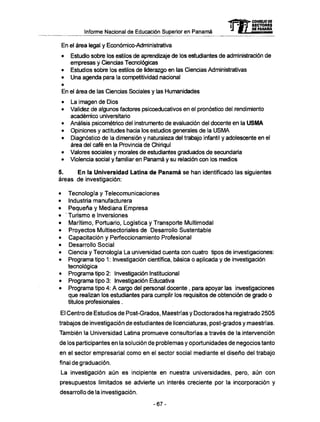 Informe Nacional de Educación Superior en Panamá
En el área legal y Económico-Administrativa
• Estudio sobre los estilos de aprendizaje de los estudiantes de administración de
empresas y Ciencias Tecnológicas
• Estudios sobre los estilos de liderazgo en las Ciencias Administrativas
• Una agenda para la competividad nacional
En el área de las Ciencias Sociales y las Humanidades
• La imagen de Dios
• Validez de algunos factores psicoeducativos en el pronóstico del rendimiento
académico universitario
• Análisis psicométrico del instrumento de evaluación del docente en la U S M A
• Opiniones y actitudes hacia los estudios generales de la U S M A
• Diagnóstico de la dimensión y naturaleza del trabajo infantil y adolescente en el
área del café en la Provincia de Chiriquí
• Valores sociales y morales de estudiantes graduados de secundaría
• Violencia social y familiar en Panamá y su relación con los medios
5. E n la Universidad Latina de Panamá se han identificado las siguientes
áreas de investigación:
• Tecnología y Telecomunicaciones
• Industria manufacturera
• Pequeña y Mediana Empresa
• ' Turismo e Inversiones
• Marítimo, Portuario, Logística y Transporte Multimodal
• Proyectos Multisectoriales de Desarrollo Sustentable
• Capacitación y Perfeccionamiento Profesional
• Desarrollo Social
• Ciencia y Tecnología La universidad cuenta con cuatro tipos de investigaciones:
• Programa tipo 1 : Investigación científica, básica o aplicada y de investigación
tecnológica
• Programa tipo 2: Investigación Institucional
• Programa tipo 3: Investigación Educativa
• Programa tipo 4: A cargo del personal docente, para apoyar las investigaciones
que realizan los estudiantes para cumplir los requisitos de obtención de grado o
títulos profesionales.
El Centro de Estudios de Post-Grados, Maestrías y Doctorados ha registrado 2505
trabajos de investigación de estudiantes de licenciaturas, post-grados y maestrías.
También la Universidad Latina promueve consultorías a través de la intervención
de los participantes en la solución de problemas y oportunidades de negocios tanto
en el sector empresarial como en el sector social mediante el diseño del trabajo
final de graduación.
La investigación aún es incipiente en nuestra universidades, pero, aún con
presupuestos limitados se advierte un interés creciente por la incorporación y
desarrollo de la investigación.
mCONSEJO DE
RECTORES
DE PANAMA
- 6 7 -
 