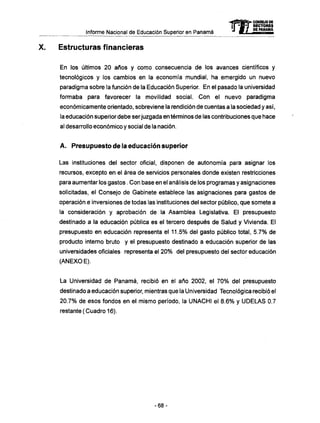 Informe Nacional de Educación Superior en Panamá
Estructuras financieras
En los últimos 20 años y como consecuencia de los avances científicos y
tecnológicos y los cambios en la economía mundial, ha emergido un nuevo
paradigma sobre la función de la Educación Superior. En el pasado la universidad
formaba para favorecer la movilidad social. Con el nuevo paradigma
económicamente orientado, sobreviene la rendición de cuentas a la sociedad y así,
la educación superior debe serjuzgada en términos de las contribuciones que hace
al desarrollo económico y social de la nación.
A . Presupuesto de la educación superior
Las instituciones del sector oficial, disponen de autonomía para asignar los
recursos, excepto en el área de servicios personales donde existen restricciones
para aumentar los gastos. Con base en el análisis de los programas y asignaciones
solicitadas, el Consejo de Gabinete establece las asignaciones para gastos de
operación e inversiones de todas las instituciones del sector público, que somete a
la consideración y aprobación de la Asamblea Legislativa. El presupuesto
destinado a la educación pública es el tercero después de Salud y Vivienda. El
presupuesto en educación representa el 11.5% del gasto público total, 5.7% de
producto interno bruto y el presupuesto destinado a educación superior de las
universidades oficiales representa el 20% del presupuesto del sector educación
(ANEXO E).
La Universidad de Panamá, recibió en el año 2002, el 70% del presupuesto
destinado a educación superior, mientras que la Universidad Tecnológica recibió el
20.7% de esos fondos en el mismo período, la UNACHI el 8.6% y U D E L A S 0.7
restante (Cuadro 16).
mCONSEJO 0E
RECTORES
DE PANAMA
- 6 8 -
 
