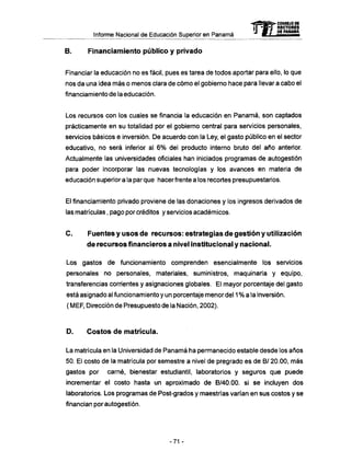 Informe Nacional de Educación Superior en Panamá
B. Financiamiento público y privado
Financiar la educación no es fácil, pues es tarea de todos aportar para ello, lo que
nos da una idea más o menos clara de cómo el gobierno hace para llevar a cabo el
financiamiento de la educación.
Los recursos con los cuales se financia la educación en Panamá, son captados
prácticamente en su totalidad por el gobierno central para servicios personales,
servicios básicos e inversión. De acuerdo con la Ley, el gasto público en el sector
educativo, no será inferior al 6% del producto interno bruto del año anterior.
Actualmente las universidades oficiales han iniciados programas de autogestión
para poder incorporar las nuevas tecnologías y los avances en materia de
educación superiora la parque hacerfrente a los recortes presupuestarios.
El financiamiento privado proviene de las donaciones y los ingresos derivados de
las matrículas, pago por créditos y servicios académicos.
C . Fuentes y usos de recursos: estrategias de gestión y utilización
de recursos financieros a nivel institucional y nacional.
Los gastos de funcionamiento comprenden esencialmente los servicios
personales no personales, materiales, suministros, maquinaria y equipo,
transferencias corrientes y asignaciones globales. El mayor porcentaje del gasto
está asignado al funcionamiento y un porcentaje menor del 1 % a la inversión.
( MEF, Dirección de Presupuesto de la Nación, 2002).
D . Costos d e matrícula.
La matrícula en la Universidad de Panamá ha permanecido estable desde los años
50. El costo de la matrícula por semestre a nivel de pregrado es de B/ 20.00, más
gastos por carné, bienestar estudiantil, laboratorios y seguros que puede
incrementar el costo hasta un aproximado de B/40.00. si se incluyen dos
laboratorios. Los programas de Post-grados y maestrías varían en sus costos y se
financian por autogestión.
mCONSEJO DE
RECTORES
DE PANAMA
-71 -
 