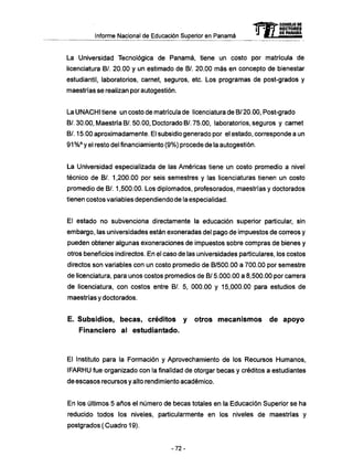 Informe Nacional de Educación Superior en Panamá
La Universidad Tecnológica de Panamá, tiene un costo por matrícula de
licenciatura B/. 20.00 y un estimado de BA 20.00 más en concepto de bienestar
estudiantil, laboratorios, carnet, seguros, etc. Los programas de post-grados y
maestrías se realizan por autogestión.
La UNACHI tiene un costo de matrícula de licenciatura de B/ 20.00, Post-grado
B/. 30.00, Maestría B/. 50.00, Doctorado B/. 75.00, laboratorios, seguros y carnet
B/. 15.00 aproximadamente. El subsidio generado por el estado, corresponde a un
91 %° y el resto del financiamiento (9%) procede de la autogestión.
La Universidad especializada de las Americas tiene un costo promedio a nivel
técnico de B/. 1,200.00 por seis semestres y las licenciaturas tienen un costo
promedio de B/. 1,500.00. Los diplomados, profesorados, maestrías y doctorados
tienen costos variables dependiendo de la especialidad.
El estado no subvenciona directamente la educación superior particular, sin
embargo, las universidades están exoneradas del pago de impuestos de correos y
pueden obtener algunas exoneraciones de impuestos sobre compras de bienes y
otros beneficios indirectos. En el caso de las universidades particulares, los costos
directos son variables con un costo promedio de B/500.00 a 700.00 por semestre
de licenciatura, para unos costos promedios de B/ 5.000.00 a 8,500.00 por carrera
de licenciatura, con costos entre B/. 5, 000.00 y 15,000.00 para estudios de
maestrías y doctorados.
E. Subsidios, becas, créditos y otros m e c a n i s m o s d e apoyo
Financiero al estudiantado.
El Instituto para la Formación y Aprovechamiento de los Recursos Humanos,
IFARHU fue organizado con la finalidad de otorgar becas y créditos a estudiantes
de escasos recursos y alto rendimiento académico.
En los últimos 5 años el número de becas totales en la Educación Superior se ha
reducido todos los niveles, particularmente en los niveles de maestrías y
postgrados ( Cuadro 19).
mCONSEJO DE
RECTORES
DE PANAMA
- 7 2 -
 