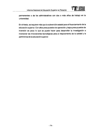 Informe Nacional de Educación Superior en Panamá
permanentes o de los administrativos con dos o m á s años de trabajo en la
universidad.
En síntesis, se requiere más que la subvención estatal para el financiamiento de la
educación superior. Con altos presupuestos de operación y bajos presupuestos de
inversión es poco lo que se puede hacer para desarrollar la investigación e
incorporar las innovaciones tecnológicas para el mejoramiento de la calidad y la
pertinencia de la educación superior.
- 7 4 -
 