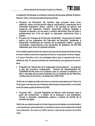 Informe Nacional de Educación Superior en Panamá mCONSEJO DE
RECTORES
DE PANAMA
La población beneficiada la constituyen docentes de escuelas públicas de Básica
General, niños y niños de escuelas primarias públicas.
• Proyecto de Educación N o Sexista: este proyecto tiene como
objetivos: lograr una educación integral, significativa y respetuosa de la
diversidad lingüística, étnica, cultural y de equidad de género que
coadyuve del desarrollo humano; desarrollar políticas dirigidas a
impulsar el deporte y el uso sano y creativo del tiempo libre de niños y
adolescentes con el fin de lograr su adecuado crecimiento físico y
mental.
• Proyecto de "Granjas de Producción Sostenible": el proyecto se inserta
dentro de los propósitos del Patronato de Nutrición, tendientes a
desarrollar condiciones de nutrición de la población infantil y grupos
vulnerables, respondiendo a las demandas de alrededor de 467,500
habitantes que viven en pobreza extrema.
Como objetivo general está el de mejorar la producción de alimentos de las familias
en áreas rurales a través de la capacitación técnica, la educación continua integral,
y el apoyo financiero como una estrategia básica para el mejoramiento de su
calidad de vida. Su período promedio de implementation por granja es de dos (2)
años.
• Programa de "Desarrollo de la Capacidad Emprendedora": se auspicia
a raíz del Convenio Cooperación Técnica N o Reembolsable N o
A T N / M H 6 7 2 0 - R 6 entre la Fundación para la Libertad Ciudadana y el
BID y derivada del proyecto Empretec de la Conferencia de Naciones
Unidas para el Comercio y el Desarrollo ( U N C T A D ) .
Dentro de sus objetivos están promover la conducta emprendedora en Panamá a
fin de lograr una mejora en los niveles de vida de todos los panameños. La duración
es de 30 meses a partir de febrero de 2000.
• Proyecto A B C _ Escuela República de México: este proyecto nace a
partir del compromiso y Misión de la empresa y sus empleados.
Incluye a docentes, estudiantes, padres y madres de familia de la
escuela escogida.
Dentro de sus objetivos están el brindar mejores oportunidades a los estudiantes y
a las estudiantes, garantizándoles un ambiente propicio para el desarrollo integral
de su educación. Se inició en el 2000 y tendrá un período de duración de cinco(5)
años.
-77-
 