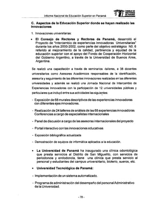Informe Nacional de Educación Superior en Panamá mCONSEJO DE
RECTORES
DE PANAMA
C . Aspectos de la Educación Superior donde se hayan realizado las
innovaciones
1. Innovaciones universitarias:
• El Consejo de Rectores y Rectoras de P a n a m á , desarrolló el
Proyecto de "Intercambio de experiencias innovadoras Universitarias"
durante los años 2000-2002, como parte del objetivo estratégico NO. 6
referido al mejoramiento de la calidad, pertinencia y equidad de la
educación superior con el apoyo del Fondo de Cooperación Horizontal
del Gobierno Argentino, a través de la Universidad de Buenos Aires,
Argentina.
Se realizó una capacitación a través de seminarios -talleres, a 38 docentes
universitarios como Asesores Académicos responsables de la identificación,
asesoría y seguimiento de las diferentes innovaciones realizadas en las diferentes
universidades y además se realizó una Jornada Nacional de Intercambio de
Experiencias Innovadoras con la participación de 12 universidades públicas y
particulares que incluyó entre sus actividades las siguientes:
- Exposición de 68 murales descriptivos de las experiencias innovadoras
con diferentes ejes innovadores.
- Realización de 24 talleres de análisis de las 68 experiencias innovadoras
Conferencias a cargo de especialistas internacionales
- Panel de discusión a cargo de las asesoras internacionales del proyecto
- Portal interactivo con las innovaciones educativas
- Exposición bibliográfica actualizada
- Demostración de equipos de informática aplicados a la educación.
• La Universidad de P a n a m á ha inaugurado una clínica odontológica
que presta servicios al Distrito de San Miguelito, con servicios de
periodoncia y endodoncia, tiene una clínica que presta servicio al
personal y estudiantes del campus universirtario, bioterio, sueros, etc.
• Universidad Tecnológica de P a n a m á :
- Implementación de un sistema automatizado.
- Programa de administración del desempeño del personal Administrativo
de la Universidad.
-78-
 