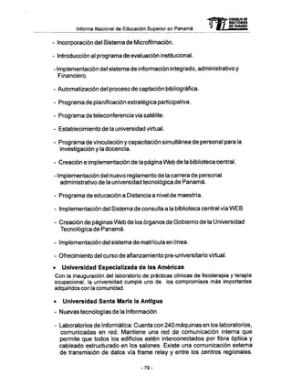 <4=fi3ë>> CONSEJO DE
T r - f l ï RECTORES
M Jpff F Dg PANAMA
Informe Nacional de Educación Superior en Panamá f f iií" M M
- Incorporación del Sistema de Microfilmación.
- Introducción al programa de evaluación institucional.
- Implementación del sistema de información integrado, administrativo y
Financiero.
- Automatización del proceso de captación bibliográfica.
- Programa de planificación estratégica participativa.
- Programa de teleconferencia via satélite.
- Establecimiento de la universidad virtual.
- Programa de vinculación y capacitación simultánea de personal para la
investigación y la docencia.
- Creación e implementación de la página W e b de la biblioteca central.
- Implementación del nuevo reglamento de la carrera de personal
administrativo de la universidad tecnológica de Panamá.
- Programa de educación a Distancia a nivel de maestría.
- Implementación del Sistema de consulta a la biblioteca central vía W E B
- Creación de páginas W e b de los órganos de Gobierno de la Universidad
Tecnológica de Panamá.
- Implementación del sistema de matrícula en línea.
- Ofrecimiento del curso de afianzamiento pre-universitario virtual.
• Universidad Especializada de las Americas
Con la inauguración del laboratorio de prácticas clínicas defisioterapiay terapia
ocupacional, la universidad cumple uno de los compromisos más importantes
adquiridos con la comunidad.
• Universidad Santa María la Antigua
- Nuevas tecnologías de la Información
- Laboratorios de Informática: Cuenta con 240 máquinas en los laboratorios,
comunicadas en red. Mantiene una red de comunicación interna que
permite que todos los edificios estén interconectados por fibra óptica y
cableado estructurado en los salones. Existe una comunicación externa
de transmisión de datos vía frame relay y entre los centros regionales.
- 7 9 -
 