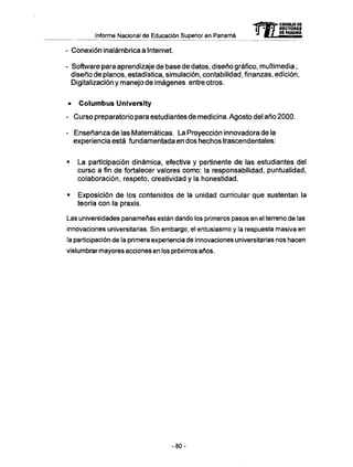 Informe Nacional de Educación Superior en Panamá mCONSEJO DE
RECTORES
DE PANAMA
- Conexión inalámbrica a Internet.
- Software para aprendizaje de base de datos, diseño gráfico, multimedia,
diseño de planos, estadística, simulación, contabilidad, finanzas, edición,
Digitalización y manejo de imágenes entre otros.
• C o l u m b u s University
- Curso preparatorio para estudiantes de medicina. Agosto del año 2000.
- Enseñanza de las Matemáticas. La Proyección innovadora de la
experiencia está fundamentada en dos hechos trascendentales:
• La participación dinámica, efectiva y pertinente de las estudiantes del
curso a fin de fortalecer valores como: la responsabilidad, puntualidad,
colaboración, respeto, creatividad y la honestidad.
• Exposición de los contenidos de la unidad curricular que sustentan la
teoría con la praxis.
Las universidades panameñas están dando los primeros pasos en el terreno de las
innovaciones universitarias. Sin embargo, el entusiasmo y la respuesta masiva en
la participación de la primera experiencia de innovaciones universitarias nos hacen
vislumbrar mayores acciones en los próximos años.
- 8 0 -
 