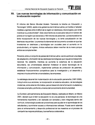 Informe Nacional de Educación Superior en Panamá
XII. Las nuevas tecnologías de información y comunicación en
la educación superior
El informe del Banco Mundial titulado "Cerrando la brecha en Educación y
Tecnología" (2003), apela a los gobiernos de América Latina y el Caribe a "adoptar
medidas urgentes ante el déficit de la región en destrezas y tecnologías y por ende
incentivar su productividad". Este crecimiento es crucial para reducir el número de
pobres en la región que asciende a 169 millones de personas. La brecha está en la
lenta incorporación de las nuevas tecnologías y la lenta actualización en las
destrezas requeridas. La premisa fundamental del documento consiste en que las
inversiones en destrezas y tecnologías son cruciales para el aumento en la
productividad y el ingreso. Ambos esfuerzos deben marchar de la mano porque
ambos se complementan.
Panamá, entre un conjunto de países de América Latina se encuentra en una etapa
de adaptación y formación de las destrezas tecnológicas que requiere el desarrollo
nacional. N o obstante, mientras se aumenta la cobertura de la educación
secundaria, las universidades deberían fortalecer el sector tecnología de la
información y comunicación, implementar políticas de protección de patentes,
establecer financiamientos competitivos para la investigación y el desarrollo y
mejores vínculos entre las universidades y las empresas.
La estrategia decenal de modernización de la educación panameña (1997-2006),
incluyó entre sus acciones, la incorporación al sistema educativo, de tecnologías
modernas, entre ellas la informática, para el desarrollo de la formación ciudadana y
el acceso al amplio y profundo universo del conocimiento de la humanidad.
La Cumbre Latinoamericana de Educación Básica, realizada en Miami, en Marzo
2001, declaró que si bien la educación no es una panacea, la tecnología es una
herramienta importante y útil. Aplicada con sensatez y bien integrada dentro del
currículo, la tecnología puede ser provechosa para ayudar en el aprendizaje de los
estudiantes y suministrar acceso a informaciones valiosas. Puede servir además
para el entrenamiento y desarrollo profesional de los maestros en el proceso de
compartir las mejores prácticas y la enseñanza colaborativa.
mCONSEJO DE
RECTORES
DE PANAMA
-81 -
 