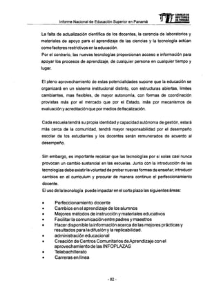 Informe Nacional de Educación Superior en Panamá
La falta de actualización científica de los docentes, la carencia de laboratorios y
materiales de apoyo para el aprendizaje de las ciencias y la tecnología actúan
como factores restrictivos en la educación.
Por el contrario, las nuevas tecnologías proporcionan acceso e información para
apoyar los procesos de aprendizaje, de cualquier persona en cualquier tiempo y
lugar.
El pleno aprovechamiento de estas potencialidades supone que la educación se
organizará en un sistema institucional distinto, con estructuras abiertas, limites
cambiantes, mas flexibles, de mayor autonomía, con formas de coordinación
provistas más por el mercado que por el Estado, más por mecanismos de
evaluación y acreditación que por medios de fiscalización.
Cada escuela tendrá su propia identidad y capacidad autónoma de gestión, estará
más cerca de la comunidad, tendrá mayor responsabilidad por el desempeño
escolar de los estudiantes y los docentes serán remunerados de acuerdo al
desempeño.
Sin embargo, es importante recalcar que las tecnologías por si solas casi nunca
provocan un cambio sustancial en las escuelas. Junto con la introducción de las
tecnologías debe existir la voluntad de probar nuevas formas de enseñar, introducir
cambios en el curriculum y procurar de manera continuo el perfeccionamiento
docente.
El uso de la tecnología puede impactaren el corto plazo las siguientes áreas:
• Perfeccionamiento docente
• Cambios en el aprendizaje de los alumnos
• Mejores métodos de instrucción y materiales educativos
• Facilitar la comunicación entre padres y maestros
• Hacer disponible la información acerca de las mejores prácticas y
resultados para la difusión y la replicabilidad.
• administración educacional
• Creación de Centros Comunitarios deAprendizaje con el
aprovechamiento de las I N F O P L A Z A S
• Telebachillerato
• Carreras en línea
- 8 2 -
 