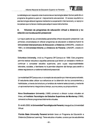 Informe Nacional de Educación Superior en Panamá
La estrategia con respecto a las inversiones en tecnología deben formar parte de un
programa de gobierno para el mejoramiento educacional. El acceso equitativo a
esa tecnología deberá lograrse mediante la cooperación internacional y un apoyo a
los países que no tienen medios para adquirir esos instrumentos.
A . Volumen d e programas d e educación virtual a distancia y su
relación con la educación presencial
La mayor parte de las universidades panameñas ofrece educación presencial. Las
primeras universidades en ofrecer programas de educación a distancia fueron la
Universidad Interamericana de Educación a Distancia (UNIEDPA), creada en
1982 y la Universidad Abierta y a Distancia de Panamá, (UNADP), creada en
1994.
Columbus University, inició su Programa Off Campus en 1999. Este programa
permite realizar estudios a aquellas personas que tienen un verdadero interés en
continuar o completar estudios superiores, pero cuyas responsabilidades
laborales, sociales, o familiares no le permiten disponer del tiempo para asistir a
clases regulares en un sistema tradicional presencial.
La modalidad Off Campus es un concepto de educación por internet personalizado.
El estudiante debe utilizar sus esfuerzos en la obtención de los conocimientos y
habilidades, a través de la lectura y el análisis de material seleccionado y mediante
un aprovechamiento integral de su tiempo, sus recursos y su propio entorno.
Nova Southeastern University (1998) comenzó a ofrecer cursos virtuales en
línea y el Instituto Tecnológico de Estudios Superiores de Monterrey (1999),
comenzó a ofrecer programas totalmente virtuales.
En el año 2000, la Universidad Tecnológica de Panamá, inauguró su Universidad
Virtual.
Florida State University Panamá también tiene un Programa de Educación a
Distancia (Distance Learning). Tiene estudios virtuales, cursos que los estudiantes
mCONSEJO DE
RECTORES
DE PANAMA
- 8 3 -
 