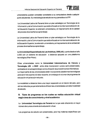 Informe Nacional de Educación Superior en Panamá
universitarios pueden completar conectados a su computadora desde cualquier
punto del planeta. Su metodología de estudio es muy parecida a la UTP.
La Universidad Latina de Panamá tiene un plan estratégico en Tecnología de la
Información y de la Comunicación que está enfocado en la internacionalización de
la Educación Superior, la extensión universitaria y el mejoramiento de la calidad
del proceso de enseñanza-aprendizaje.
La Universidad Latina de Panamá tiene un plan estratégico en Tecnología de la
Información y de la Comunicación que está enfocado en la internacionalización de
la Educación Superior, la extensión universitaria y el mejoramiento de la calidad del
proceso de enseñanza-aprendizaje.
La Universidad Especializada de Las Americas, U D E L A S , cuenta desde el año
2,000 con un sistema de educación a distancia apoyado en una plataforma
tecnológica (Plan Piloto).
Otras universidades como la Universidad Interamericana de Ciencia y
Tecnología, UDI e ISAE entre otras incorporaron cursos semi-presenciales,
centrados en el autoaprendizaje con la utilización de procedimientos informáticos.
La mayor parte de las universidades están incorporando plataformas tecnológicas
para servir de soporte a la labor docente, sin embargo el volumen de programas de
educación virtual es aún reducido.
La modalidad a distancia tiene una mayor expansión en el interior del país, pero
aún es reducida ya que solamente la ofrecen las universidades con esta modalidad
de estudio.
B. Tipos d e programas en los cuales s e realiza educación virtual
según área d e conocimiento y nivel académico
La Universidad Tecnológica de Panamá es la que está ofreciendo el mayor
número de cursos a través de la educación virtual.
Los programas de estudio son presenciales, pero hay materias específicas que
mCONSEJO DE
RECTORES
DE PANAMA
- 8 4 -
 