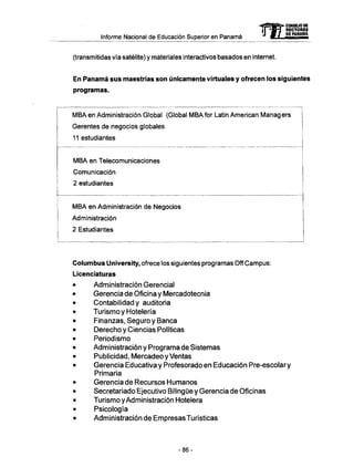 Informe Nacional de Educación Superior en Panamá mCONSEJO DE
RECTORES
DE PANAMA
(transmitidas vía satélite) y materiales interactivos basados en internet.
En Panamá sus maestrías son únicamente virtuales y ofrecen los siguientes
programas.
M B A en Administración Global (Global M B A for Latin American Managers
Gerentes de negocios globales
11 estudiantes
M B A en Telecomunicaciones
Comunicación
2 estudiantes
M B A en Administración de Negocios
Administración
2 Estudiantes
Columbus University, ofrece los siguientes programas Off Campus:
Licenciaturas
Administración Gerencial
Gerencia de Oficina y Mercadotecnia
Contabilidad y auditoria
Turismo y Hotelería
Finanzas, Seguro y Banca
Derecho y Ciencias Políticas
Periodismo
Administración y Programa de Sistemas
Publicidad, Mercadeo y Ventas
Gerencia Educativa y Profesorado en Educación Pre-escolary
Primaria
Gerencia de Recursos Humanos
Secretariado Ejecutivo Bilingüe y Gerencia de Oficinas
Turismo y Administración Hotelera
Psicología
Administración de Empresas Turísticas
-86-
 