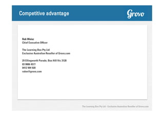Competitive advantage

Rob Weisz
Chief Executive Officer
The Learning Box Pty Ltd
Exclusive Australian Reseller of Grovo.com
29 Ellingworth Parade, Box Hill Vic 3128
03 9006 4577
0412 994 920
robw@grovo.com

The Learning Box Pty Ltd - Exclusive Australian Reseller of Grovo.com

 