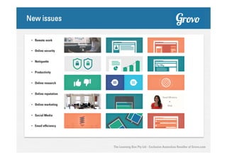 New issues
•  Remote work
•  Online security
•  Netiquette
•  Productivity
•  Online research
•  Online reputation
•  Online marketing
•  Social Media
•  Email efficiency

The Learning Box Pty Ltd - Exclusive Australian Reseller of Grovo.com

 