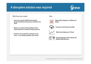 A disruptive solution was required
Why Grovo was created

Aims

•  Grovo was created in 2010 by Harvard grads
because traditional training wasn’t working for the
Cloud

Onboard New Employees in Minutes not
Weeks

•  Began as a consumer-driven platform and has
always delivered a customer-friendly experience

Transition to the Cloud Successfully

Make Every Employee an IT Asset
•  Customers encouraged their colleagues to use
Grovo – so an enterprise platform was created
Provide Employees with an Always-On,
Mobile-Ready Resource

The Learning Box Pty Ltd - Exclusive Australian Reseller of Grovo.com

 
