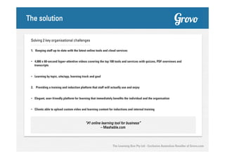 The solution
Solving 2 key organisational challenges
1. Keeping staff up-to-date with the latest online tools and cloud services
•  4,000 x 60-second hyper-attentive videos covering the top 100 tools and services with quizzes, PDF overviews and
transcripts
•  Learning by topic, site/app, learning track and goal
2.  Providing a training and induction platform that staff will actually use and enjoy
•  Elegant, user-friendly platform for learning that immediately benefits the individual and the organisation
•  Clients able to upload custom video and learning content for inductions and internal training

“#1 online learning tool for business”
– Mashable.com

The Learning Box Pty Ltd - Exclusive Australian Reseller of Grovo.com

 