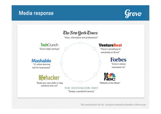 Media response

“Clear, informative and professional”

“Grovo helps startups”

“There’s something for
everybody on Grovo”

“Grovo’s videos
impressed me”

“#1 online learning
tool for businesses”

“Build your own skills or help
someone else out”

“Website of the Week”

“Simply a wonderful service”

The Learning Box Pty Ltd - Exclusive Australian Reseller of Grovo.com

 
