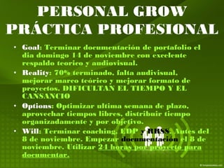 • Goal: Terminar documentación de portafolio el
dia domingo 14 de noviembre con excelente
respaldo teorico y audiovisual.
• Reality: 70% terminado, falta audivisual,
mejorar marco teórico y mejorar formato de
proyectos. DIFICULTAN EL TIEMPO Y EL
CANSANCIO
• Options: Optimizar ultima semana de plazo,
aprovechar tiempos libres, distribuir tiempo
organizadamente y por objetivo.
• Will: Terminar coaching, EDP y RRSS. Antes del
8 de noviembre. Empezar documentación el 8 de
noviembre. Utilizar 24 horas por proyecto para
documentar.
PERSONAL GROW
PRÁCTICA PROFESIONAL
 
