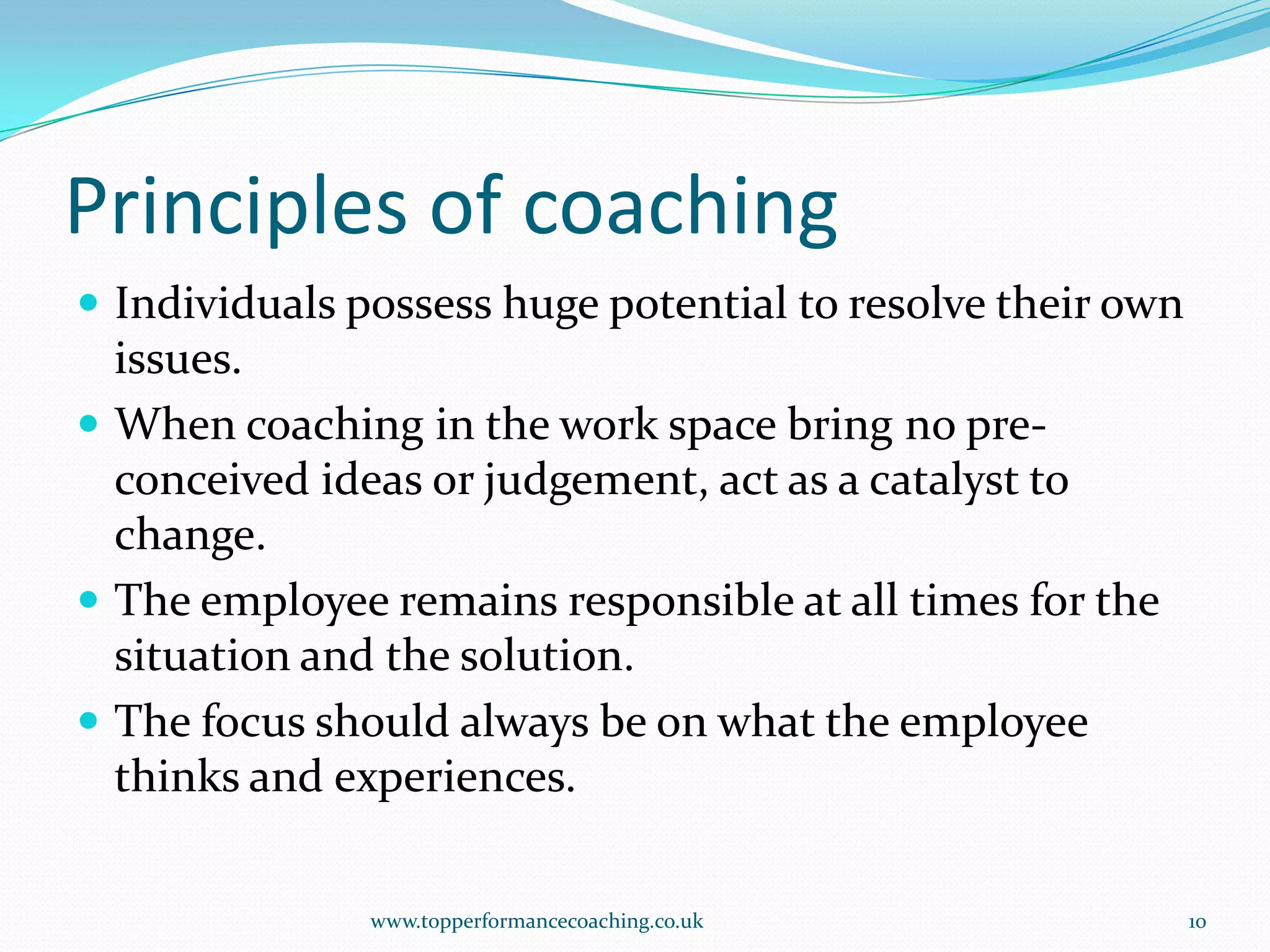 Principles of coachingIndividuals possess huge potential to resolve their own issues.When coaching in the work space bring no pre-conceived ideas or judgement, act as a catalyst to change.The employee remains responsible at all times for the situation and the solution.The focus should always be on what the employee thinks and experiences.www.topperformancecoaching.co.uk10