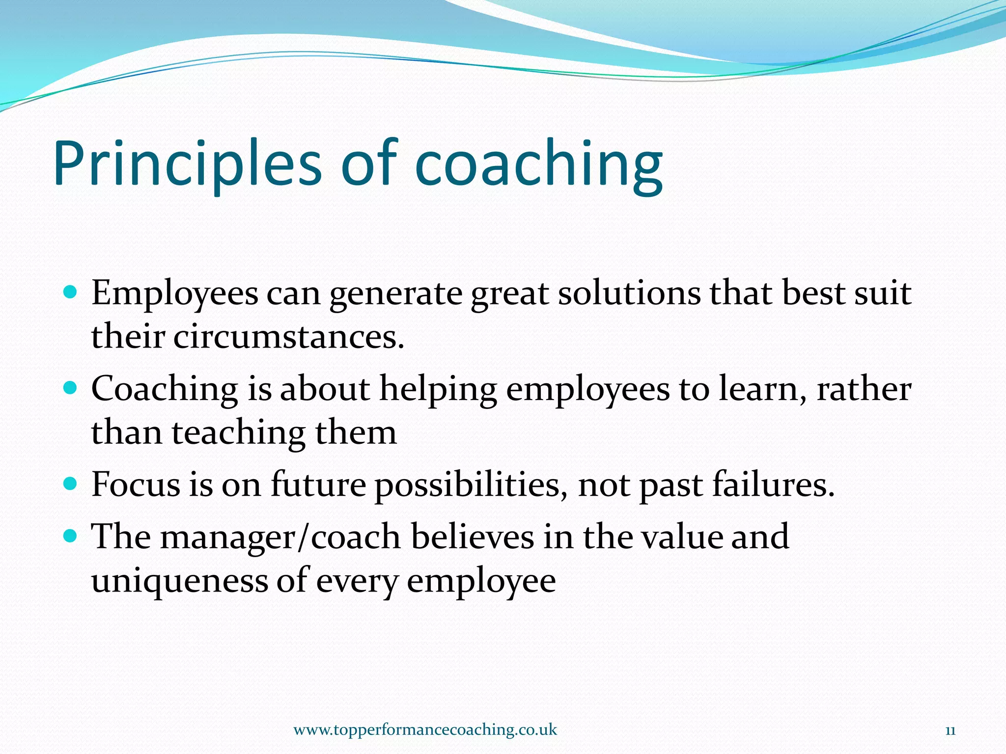 Principles of coachingEmployees can generate great solutions that best suit their circumstances.Coaching is about helping employees to learn, rather than teaching themFocus is on future possibilities, not past failures.The manager/coach believes in the value and uniqueness of every employeewww.topperformancecoaching.co.uk11