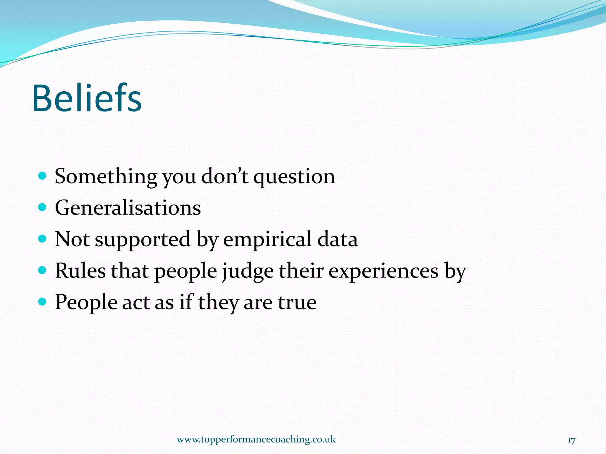BeliefsSomething you don’t questionGeneralisationsNot supported by empirical dataRules that people judge their experiences byPeople act as if they are truewww.topperformancecoaching.co.uk17