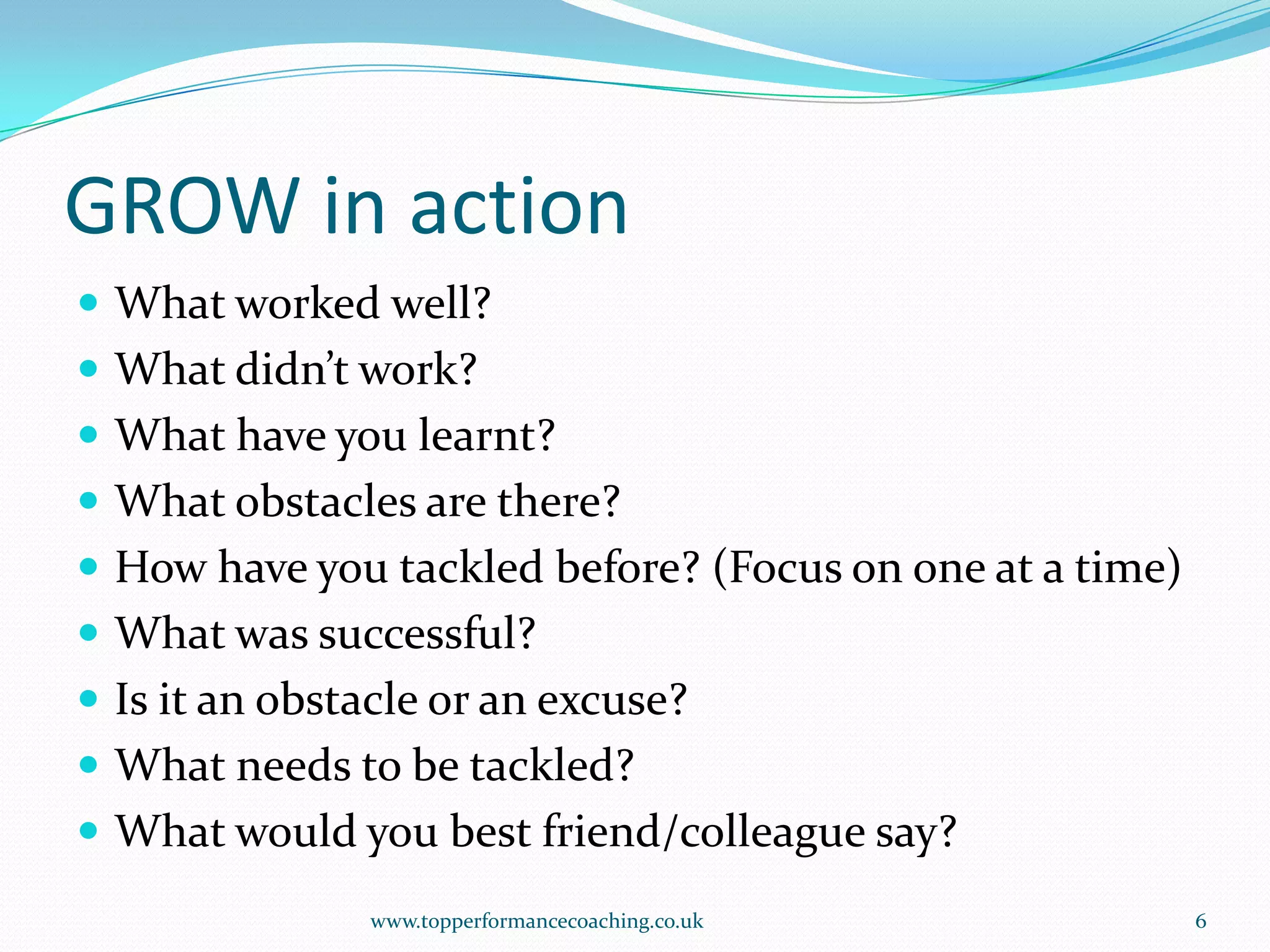 GROW in actionWhat worked well?What didn’t work?What have you learnt?What obstacles are there?How have you tackled before? (Focus on one at a time)What was successful?Is it an obstacle or an excuse?What needs to be tackled?What would you best friend/colleague say?www.topperformancecoaching.co.uk6