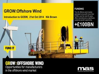 GROW:Offshore Wind 
Introduction to GOSW, 21st Oct 2014 Nik Brown 
FUNDING 
The UK offshore wind market, 
estimated to be worth more than 
£100bn over the next 20 years, 
offers manufacturers a significant, 
sustained growth opportunity. 
+£100BN 
 