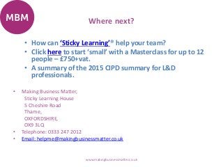 Where next?
• How can ‘Sticky Learning’® help your team?
• Click here to start ‘small’ with a Masterclass for up to 12
people – £750+vat.
• A summary of the 2015 CIPD summary for L&D
professionals.
• Making Business Matter,
Sticky Learning House
5 Cheshire Road
Thame,
OXFORDSHIRE,
OX9 3LQ
• Telephone: 0333 247 2012
• Email: helpme@makingbusinessmatter.co.uk
www.makingbusinessmatter.co.uk
 