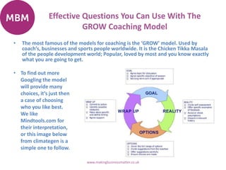 Effective Questions You Can Use With The
GROW Coaching Model
• The most famous of the models for coaching is the ‘GROW’ model. Used by
coach’s, businesses and sports people worldwide. It is the Chicken Tikka Masala
of the people development world; Popular, loved by most and you know exactly
what you are going to get.
www.makingbusinessmatter.co.uk
• To find out more
Googling the model
will provide many
choices, it’s just then
a case of choosing
who you like best.
We like
Mindtools.com for
their interpretation,
or this image below
from climategen is a
simple one to follow.
 