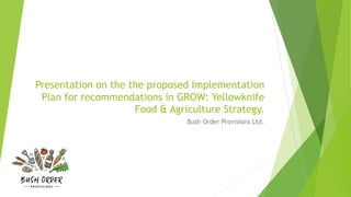 Presentation on the the proposed Implementation
Plan for recommendations in GROW: Yellowknife
Food & Agriculture Strategy.
Bush Order Provisions Ltd.
 