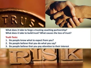 7icfi.com |
What does it take to forge a trusting coaching partnership?
What does it take to build trust? What causes the loss of trust?
Truth Tests:
1. Do people know what to expect from you?
2. Do people believe that you do what you say?
3. Do people believe that you pay attention to their interest
 