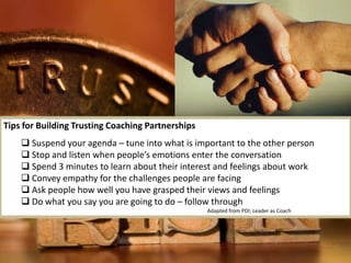 8icfi.com |
Tips for Building Trusting Coaching Partnerships
 Suspend your agenda – tune into what is important to the other person
 Stop and listen when people’s emotions enter the conversation
 Spend 3 minutes to learn about their interest and feelings about work
 Convey empathy for the challenges people are facing
 Ask people how well you have grasped their views and feelings
 Do what you say you are going to do – follow through
Adapted from PDI; Leader as Coach
 