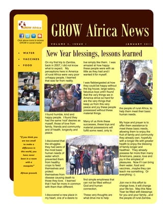 Click above icons to access
  GROW in social media!
                                   GROW Africa News
                                   V O L U M E   2 ,   I S S U E    1                                   J A N U A R Y   2 0 1 1






       WATER

       VACCINES
                               New Year blessings, lessons learned
                              On my first trip to Zambia,          live simply like them. I was
      FOOD                   back in 2007, I did not know         amazed at how happy
                              what to expect. My                   these people were with as
                              perceptions here in America          little as they had and I
                              of rural Africa were very poor       wanted it for myself.
                              unhappy people, I learned
                              that was far from reality.
                                                                   I was flabbergasted at how
                                                                   they could be happy without
                                                                   the big house, large salary,
                                                                   fabulous toys until I found
                                                                   that the very things we in
                                                                   America strive so hard for
                                                                   are the very things that
                                                                   keep us from this very
                                                                   peace and joy these people     the people of rural Africa, to
                                                                   possessed without these        help them meet their basic
                              I found humble, kind and             material things.               human needs.
                              happy people. I found they
                              had the same 'root' desires as       Many of us think these
                              myself, those of love from                                          My hope and prayer is to
                                                                   successes, these toys and      offer them assistance to
                              family, friends and community        material possessions will
                              and of health, longevity and                                        meet these basic needs,
                                                                   fulfill some need, only to     allowing them to enjoy the
                              peace.
                                                                                                  fruit of family and community
    “if you think you                                                                             they already own, hopefully
      are too small           I discovered that                                                   with a longer life with greater
        to make a             the struggles                                                       health to enjoy the blessing
     difference in            they had were of                                                    of family longer and
                              the most basic                                                      healthier. They already
    this world, you
                              human needs of                                                      possess far more than many
      have never
                              water which                                                         Americans, peace, love and
    been in a room            prevented them                                                      joy in the simplest of
         with a               from healthy                                                        pleasures. Now if I can bring
       mosquito”              crops to feed                                                       them water, food and
                              themselves and                                                      vaccines...maybe they can
                              protect                                                             teach me something. Or
    African proverb
                              themselves from                                                     everything :-).
                              disease causing death to
                              those they love. I learned           find simple emptiness that
                              that I had far more in common        can not be filled without      Join me in this effort to
                              with them than different.            God and human                  change lives, it will change
                                                                   connection.                    your life too. May this New
                                                                                                  Year be filled with blessings
                              I discovered a new place in          These very thoughts are        for you and your family...and
                              my heart, one of a desire to         what drive me to help          the people of rural Zambia.
 