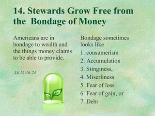 14. Stewards Grow Free from the  Bondage of Money Americans are in bondage to wealth and the things money claims to be able to provide. -Lk 12:16-24 Bondage sometimes looks like  1. consumerism  2. Accumulation 3. Stinginess, 4. Miserliness 5. Fear of loss 6. Fear of gain, or 7. Debt 