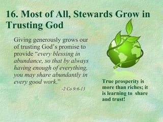 16. Most of All, Stewards Grow in Trusting God Giving generously grows our of trusting God’s promise to provide “ every blessing in abundance, so that by always having enough of everything, you may share abundantly in every good work .” -2 Co 9:6-13 True prosperity is more than riches; it is learning to  share and trust! 