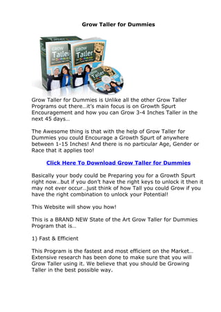 Grow Taller for Dummies




Grow Taller for Dummies is Unlike all the other Grow Taller
Programs out there…it’s main focus is on Growth Spurt
Encouragement and how you can Grow 3-4 Inches Taller in the
next 45 days…

The Awesome thing is that with the help of Grow Taller for
Dummies you could Encourage a Growth Spurt of anywhere
between 1-15 Inches! And there is no particular Age, Gender or
Race that it applies too!

      Click Here To Download Grow Taller for Dummies

Basically your body could be Preparing you for a Growth Spurt
right now…but if you don’t have the right keys to unlock it then it
may not ever occur…just think of how Tall you could Grow if you
have the right combination to unlock your Potential!

This Website will show you how!

This is a BRAND NEW State of the Art Grow Taller for Dummies
Program that is…

1) Fast & Efficient

This Program is the fastest and most efficient on the Market…
Extensive research has been done to make sure that you will
Grow Taller using it. We believe that you should be Growing
Taller in the best possible way.
 
