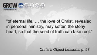 “of eternal life. … the love of Christ, revealed
in personal ministry, may soften the stony
heart, so that the seed of truth can take root.”
Christ’s Object Lessons, p. 57
 